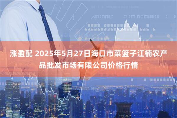 涨盈配 2025年5月27日海口市菜篮子江楠农产品批发市场有限公司价格行情