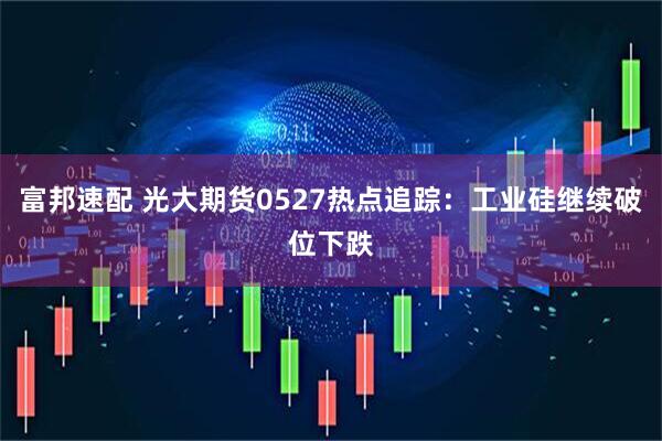 富邦速配 光大期货0527热点追踪：工业硅继续破位下跌