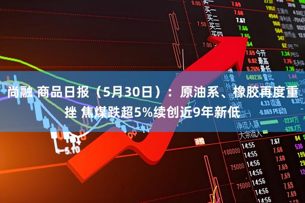尚融 商品日报（5月30日）：原油系、橡胶再度重挫 焦煤跌超5%续创近9年新低