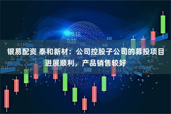 银易配资 泰和新材：公司控股子公司的募投项目进展顺利，产品销售较好
