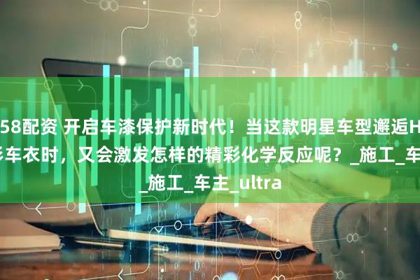 58配资 开启车漆保护新时代！当这款明星车型邂逅HERZI隐形车衣时，又会激发怎样的精彩化学反应呢？_施工_车主_ultra