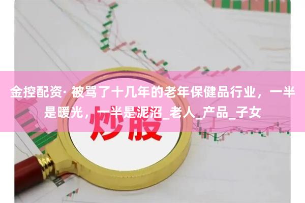 金控配资· 被骂了十几年的老年保健品行业,一半是暖光,一半是泥沼_老人_产品_子女