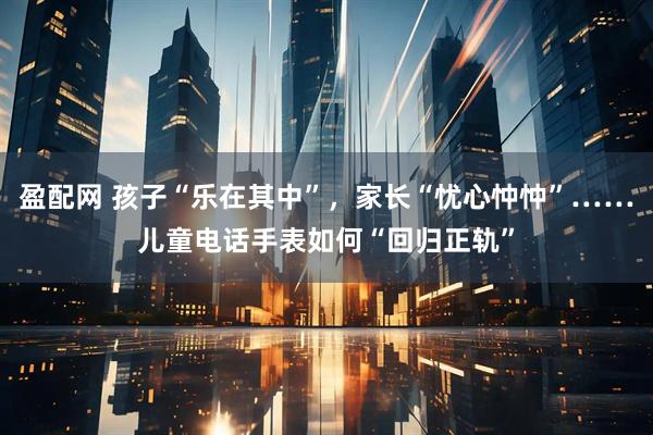 盈配网 孩子“乐在其中”，家长“忧心忡忡”……儿童电话手表如何“回归正轨”