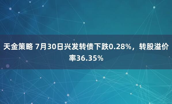天金策略 7月30日兴发转债下跌0.28%，转股溢价率36.35%
