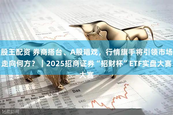 股王配资 券商搭台、A股唱戏，行情旗手将引领市场走向何方？｜2025招商证券“招财杯”ETF实盘大赛