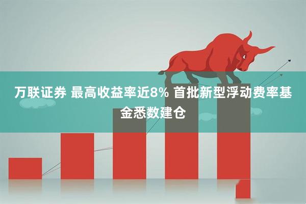 万联证券 最高收益率近8% 首批新型浮动费率基金悉数建仓