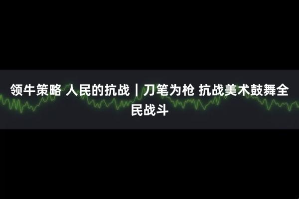 领牛策略 人民的抗战｜刀笔为枪 抗战美术鼓舞全民战斗