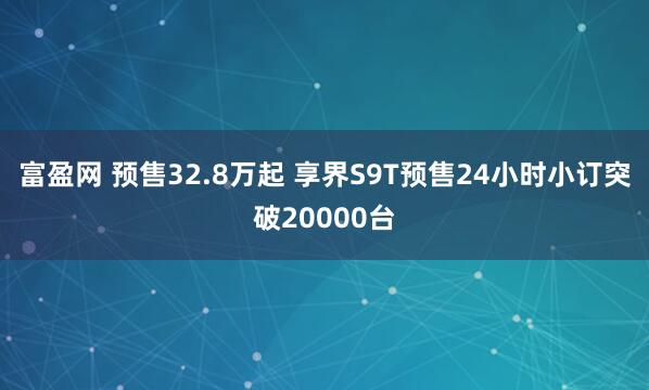 富盈网 预售32.8万起 享界S9T预售24小时小订突破20000台