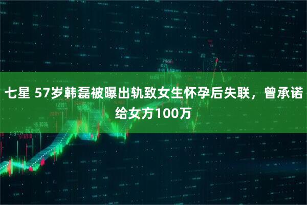 七星 57岁韩磊被曝出轨致女生怀孕后失联，曾承诺给女方100万