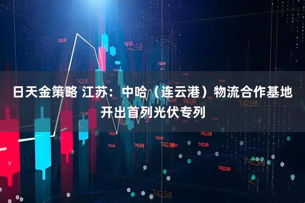 日天金策略 江苏：中哈（连云港）物流合作基地开出首列光伏专列