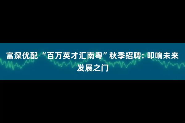 富深优配 “百万英才汇南粤”秋季招聘: 叩响未来发展之门