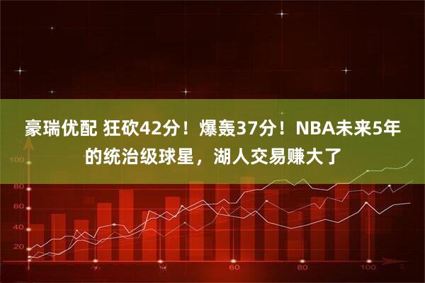 豪瑞优配 狂砍42分!爆轰37分!NBA未来5年的统治级球星,湖人交易赚大了