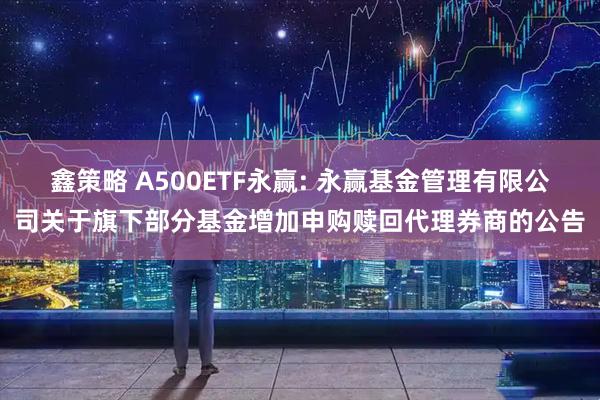 鑫策略 A500ETF永赢: 永赢基金管理有限公司关于旗下部分基金增加申购赎回代理券商的公告