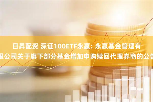 日昇配资 深证100ETF永赢: 永赢基金管理有限公司关于旗下部分基金增加申购赎回代理券商的公告