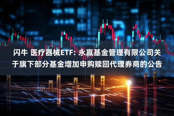 闪牛 医疗器械ETF: 永赢基金管理有限公司关于旗下部分基金增加申购赎回代理券商的公告
