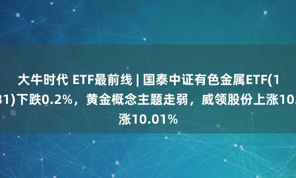 大牛时代 ETF最前线 | 国泰中证有色金属ETF(159881)下跌0.2%，黄金概念主题走弱，威领股份上涨10.01%