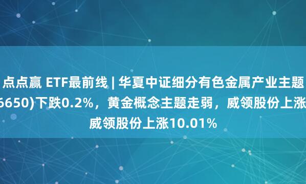 点点赢 ETF最前线 | 华夏中证细分有色金属产业主题ETF(516650)下跌0.2%，黄金概念主题走弱，威领股份上涨10.01%
