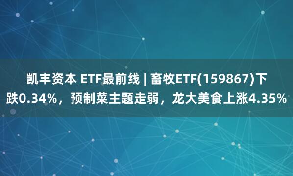 凯丰资本 ETF最前线 | 畜牧ETF(159867)下跌0.34%，预制菜主题走弱，龙大美食上涨4.35%