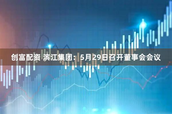 创富配资 滨江集团：5月29日召开董事会会议