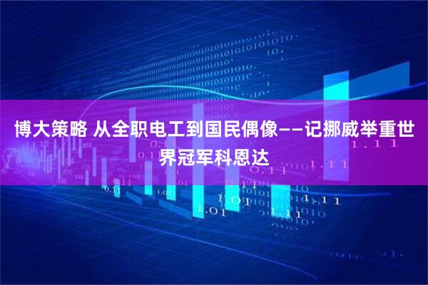 博大策略 从全职电工到国民偶像——记挪威举重世界冠军科恩达