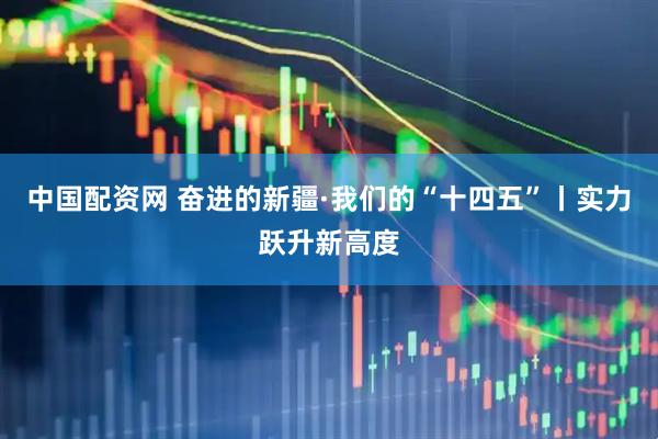 中国配资网 奋进的新疆·我们的“十四五”丨实力跃升新高度