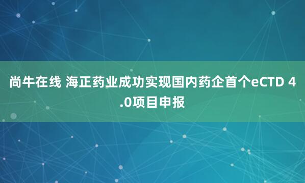 尚牛在线 海正药业成功实现国内药企首个eCTD 4.0项目申报