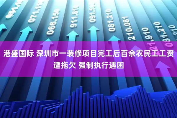 港盛国际 深圳市一装修项目完工后百余农民工工资遭拖欠 强制执行遇困