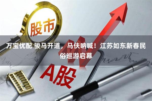万宝优配 骏马开道，马伕呐喊！江苏如东新春民俗巡游启幕