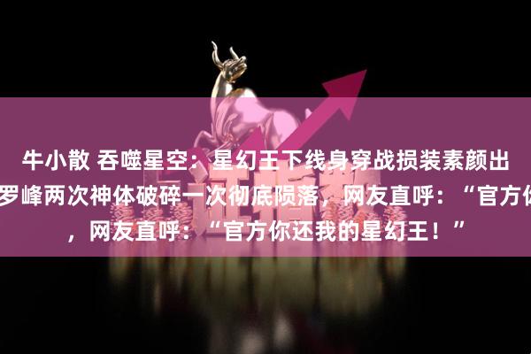 牛小散 吞噬星空：星幻王下线身穿战损装素颜出镜美翻众人，为救罗峰两次神体破碎一次彻底陨落，网友直呼：“官方你还我的星幻王！”