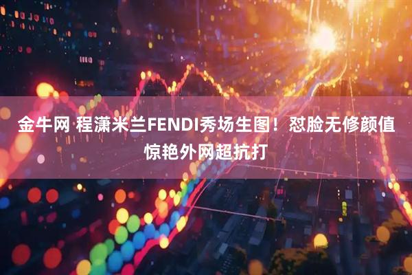 金牛网 程潇米兰FENDI秀场生图！怼脸无修颜值惊艳外网超抗打